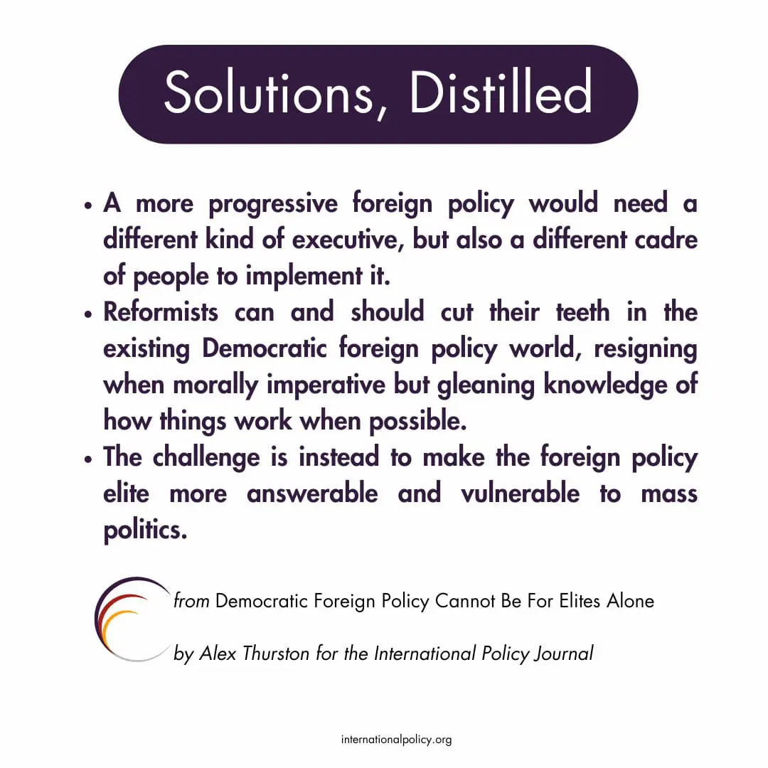 A more progressive foreign policy would need a different kind of executive, but also a different cadre of people to implement it.
Reformists can and should cut their teeth in the existing Democratic foreign policy world, resigning when morally imperative but gleaning knowledge of how things work when possible.
The challenge is instead to make the foreign policy elite more answerable and vulnerable to mass politics.
Solutions, Distilled, from Democratic Foreign Policy Cannot Be For Elites Alone
by Alex Thurston for the International Policy Journal