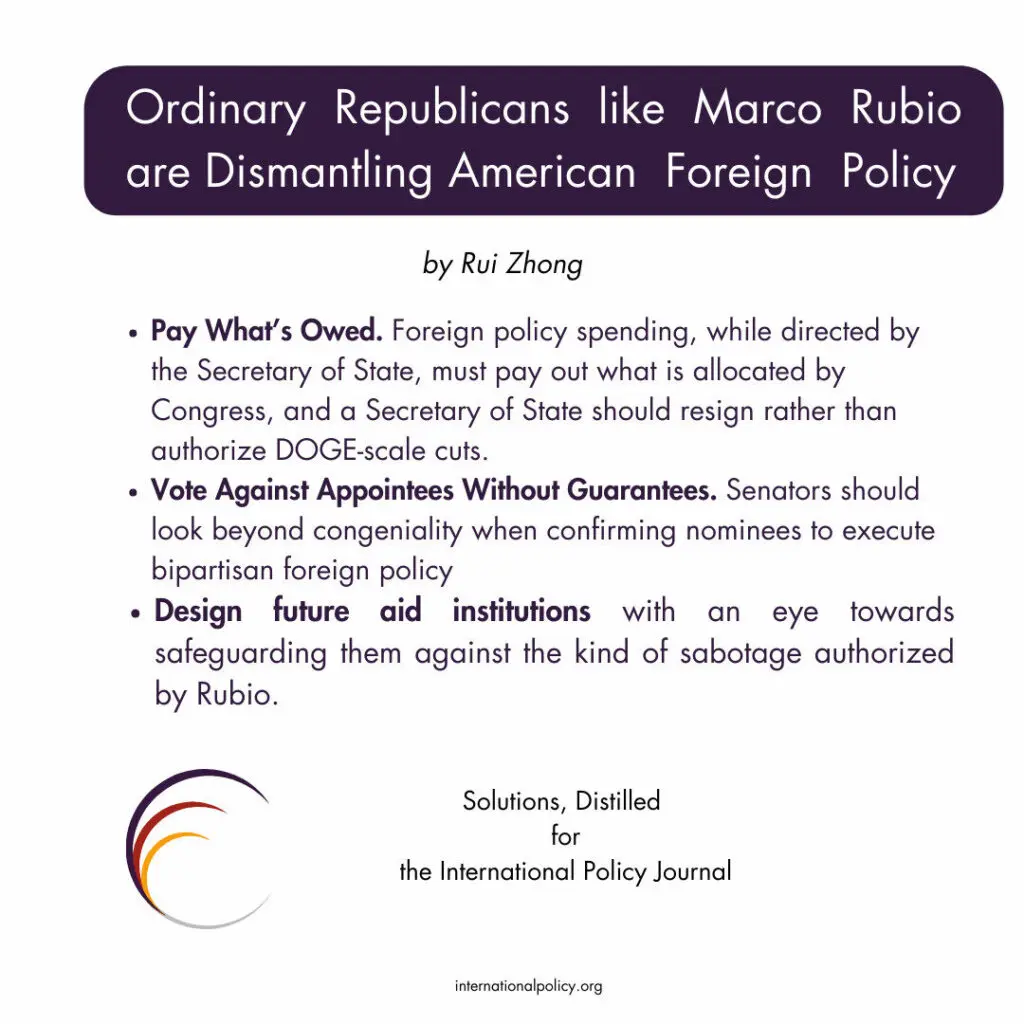 Pay What’s Owed. Foreign policy spending, while directed by the Secretary of State, must pay out what is allocated by Congress, and a Secretary of State should resign rather than authorize DOGE-scale cuts.
Vote Against Appointees Without Guarantees. Senators should look beyond congeniality when confirming nominees to execute bipartisan foreign policy
Design future aid institutions with an eye towards safeguarding them against the kind of sabotage authorized by Rubio.