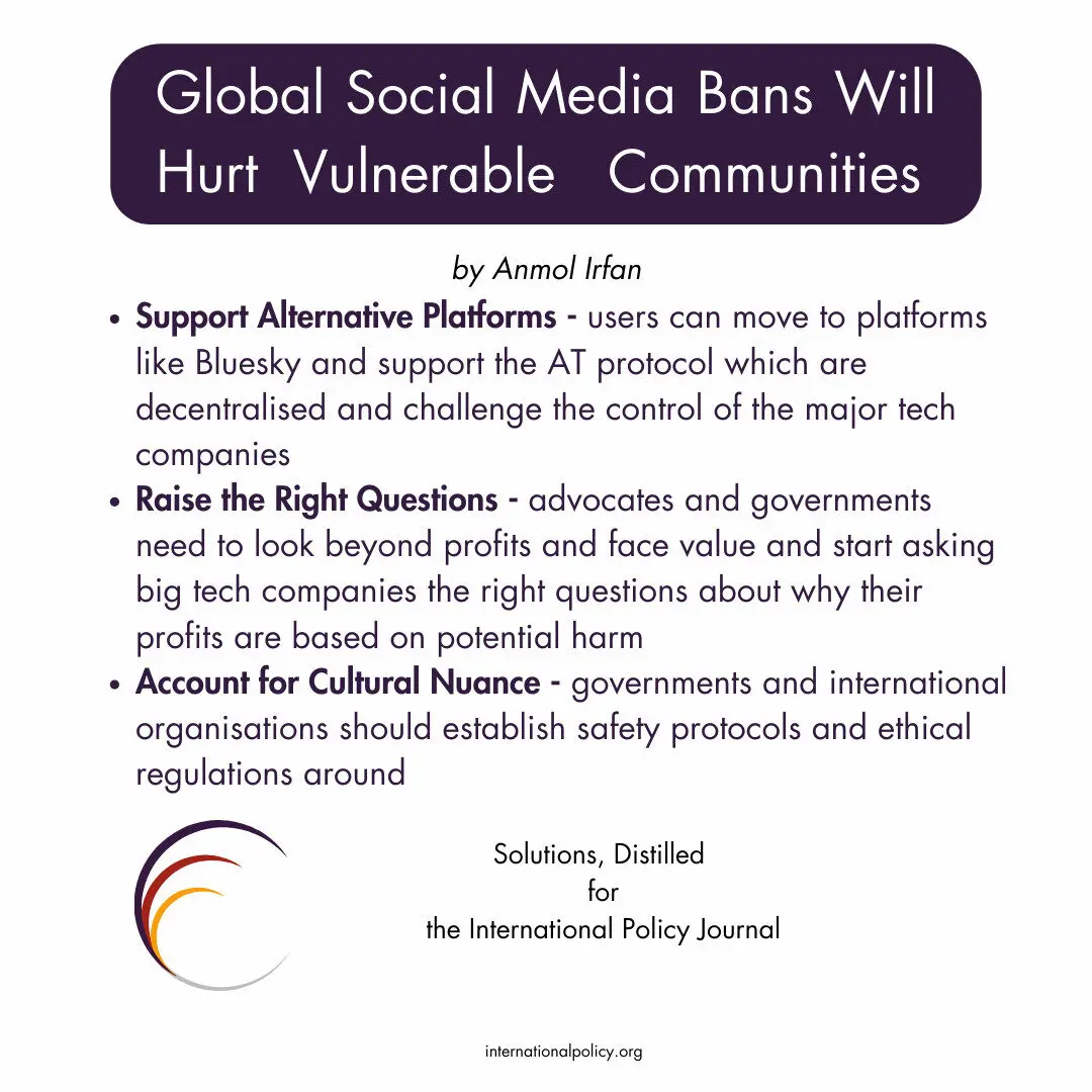 Support Alternative Platforms - users can move to platforms like Bluesky and support the AT protocol which are decentralised and challenge the control of the major tech companies
Raise the Right Questions - advocates and governments need to look beyond profits and face value and start asking big tech companies the right questions about why their profits are based on potential harm
Account for Cultural Nuance - governments and international organisations should establish safety protocols and ethical regulations around