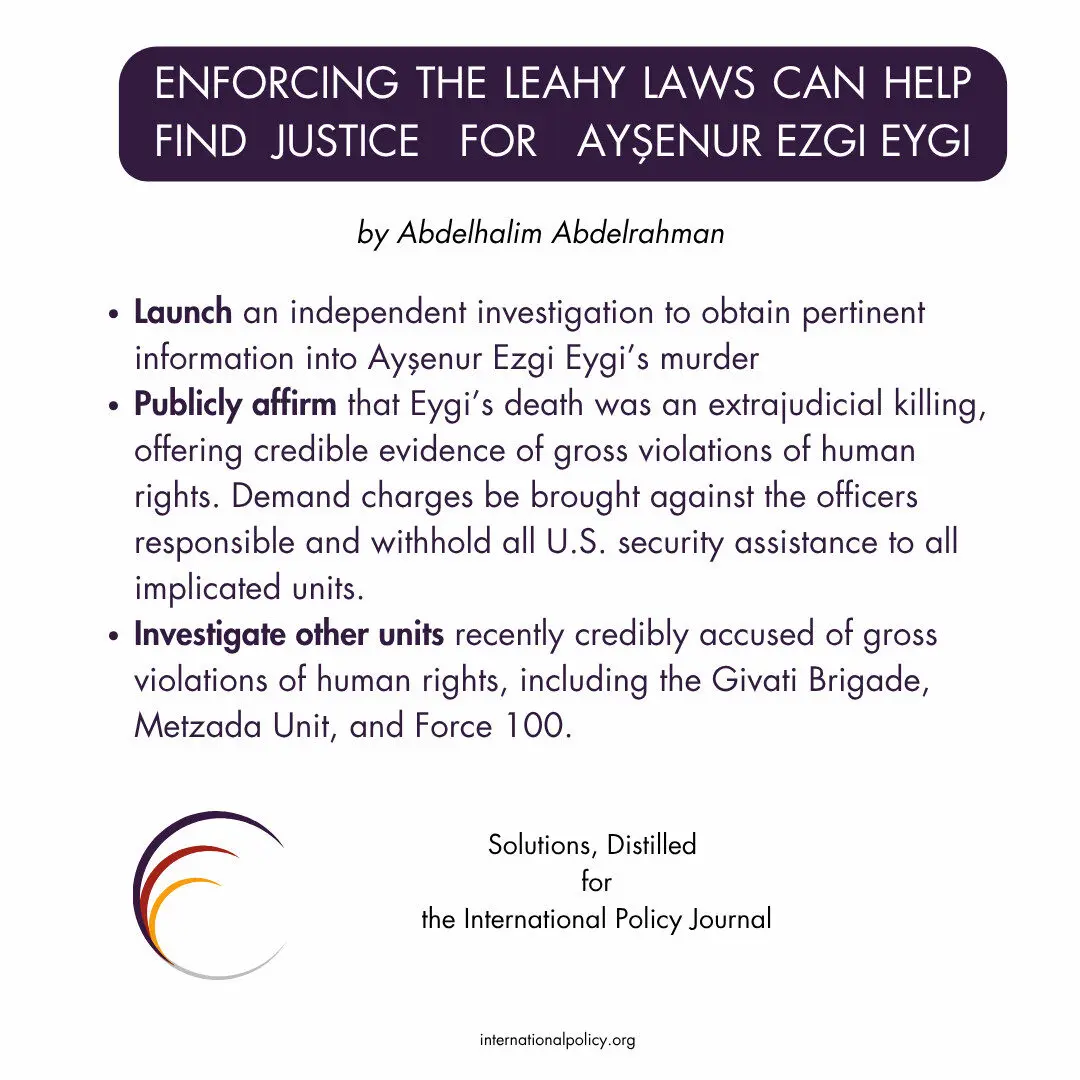Launch an independent investigation to obtain pertinent information into Ayşenur Ezgi Eygi’s murder
Publicly affirm that Eygi’s death was an extrajudicial killing, offering credible evidence of gross violations of human rights. Demand charges be brought against the officers responsible and withhold all U.S. security assistance to all implicated units.
Investigate other units recently credibly accused of gross violations of human rights, including the Givati Brigade, Metzada Unit, and Force 100.