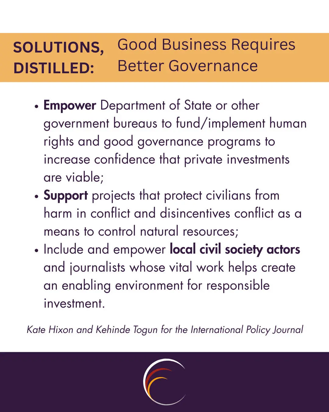 Empower Department of State or other government bureaus to fund/implement human rights and good governance programs to increase confidence that private investments are viable;
Support projects that protect civilians from harm in conflict and disincentives conflict as a means to control natural resources;
Include and empower local civil society actors and journalists whose vital work helps create an enabling environment for responsible investment.