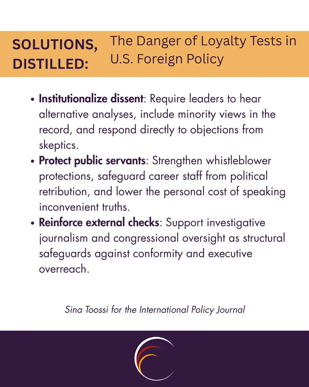 Institutionalize dissent: Require leaders to hear alternative analyses, include minority views in the record, and respond directly to objections from skeptics.
Protect public servants: Strengthen whistleblower protections, safeguard career staff from political retribution, and lower the personal cost of speaking inconvenient truths.
Reinforce external checks: Support investigative journalism and congressional oversight as structural safeguards against conformity and executive overreach.