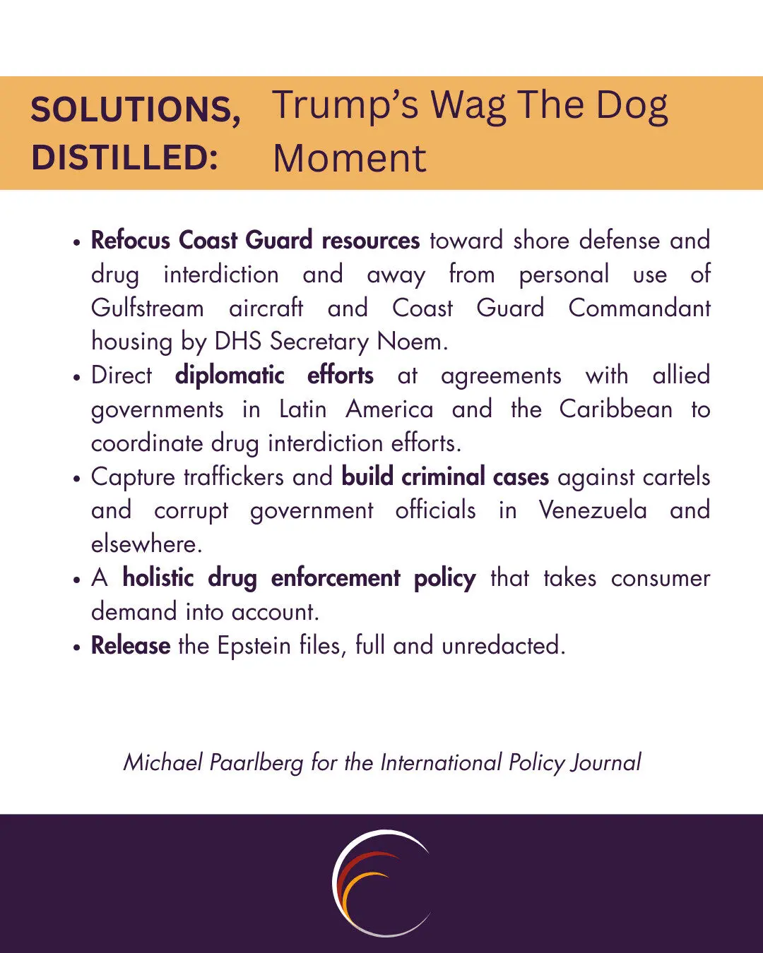 Refocus Coast Guard resources toward shore defense and drug interdiction and away from personal use of Gulfstream aircraft and Coast Guard Commandant housing by DHS Secretary Noem. 

Direct diplomatic efforts at agreements with allied governments in Latin America and the Caribbean to coordinate drug interdiction efforts.

Capture traffickers and build criminal cases against cartels and corrupt government officials in Venezuela and elsewhere.

A holistic drug enforcement policy that takes consumer demand into account.

Release the Epstein files, full and unredacted. 
