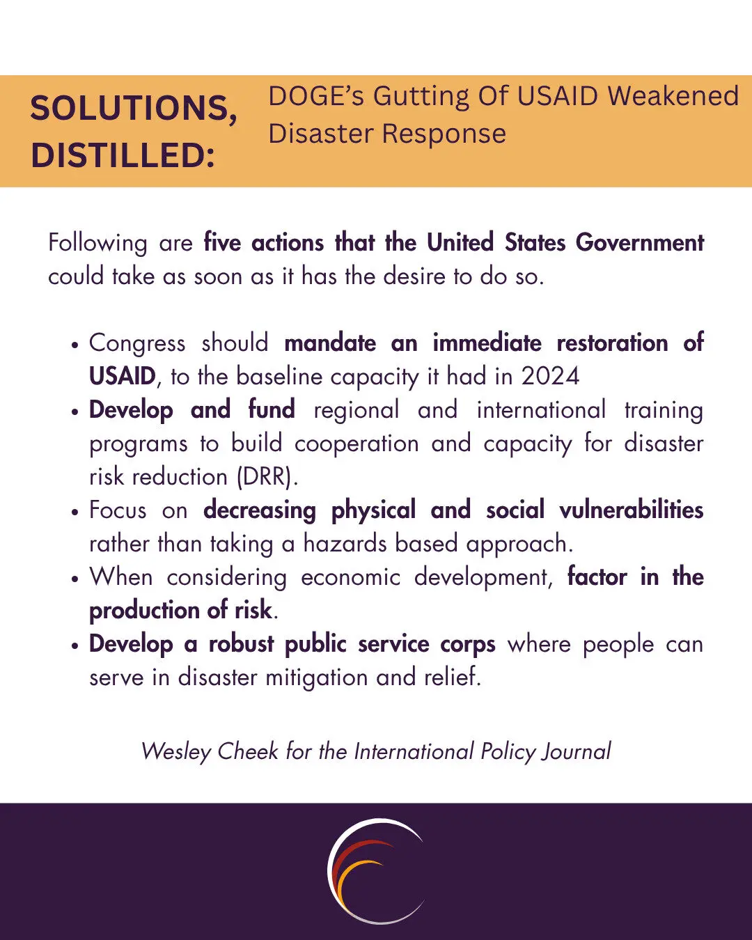 Following are five actions that the United States Government could take as soon as it has the desire to do so.
Congress should mandate an immediate restoration of USAID, to the baseline capacity it had in 2024
Develop and fund regional and international training programs to build cooperation and capacity for disaster risk reduction (DRR).
Focus on decreasing physical and social vulnerabilities rather than taking a hazards based approach.
When considering economic development, factor in the production of risk.
Develop a robust public service corps where people can serve in disaster mitigation and relief.