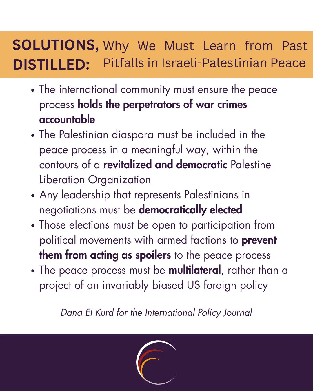 The international community must ensure the peace process holds the perpetrators of war crimes accountable
The Palestinian diaspora must be included in the peace process in a meaningful way, within the contours of a revitalized and democratic Palestine Liberation Organization
Any leadership that represents Palestinians in negotiations must be democratically elected
Those elections must be open to participation from political movements with armed factions to prevent them from acting as spoilers to the peace process
The peace process must be multilateral, rather than a project of an invariably biased US foreign policy
