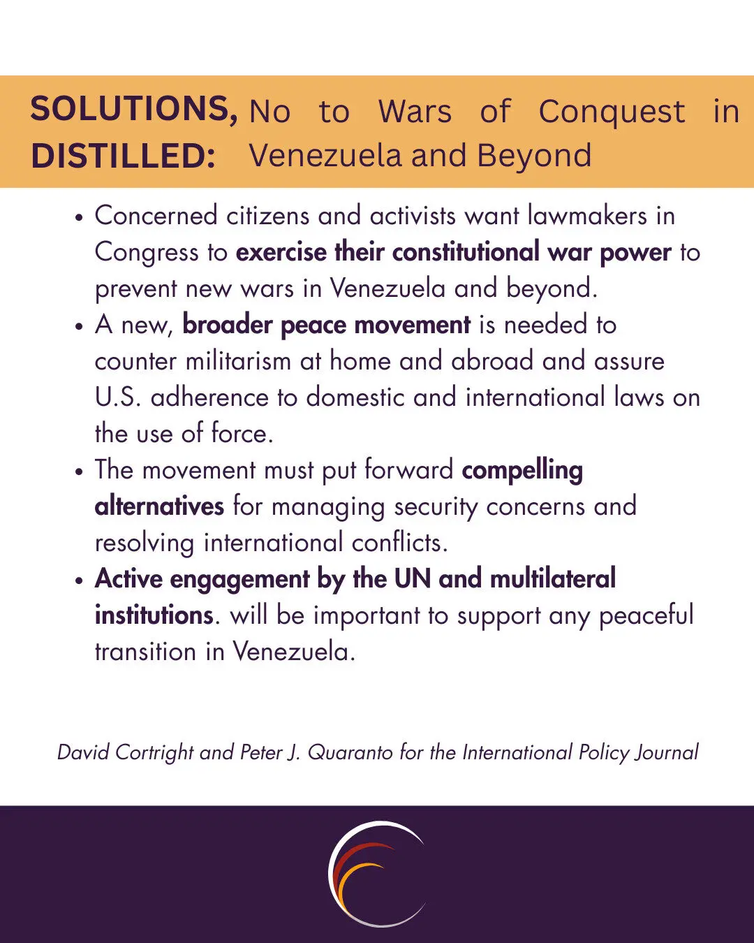 SOLUTIONS, DISTILLED:
No to Wars of Conquest in Venezuela and Beyond

Concerned citizens and activists want lawmakers in Congress to exercise their constitutional war power to prevent new wars in Venezuela and beyond.
A new, broader peace movement is needed to counter militarism at home and abroad and assure U.S. adherence to domestic and international laws on the use of force.
The movement must put forward compelling alternatives for managing security concerns and resolving international conflicts.
Active engagement by the UN and multilateral institutions. will be important to support any peaceful transition in Venezuela.

David Cortright and Peter J. Quaranto for the International Policy Journal