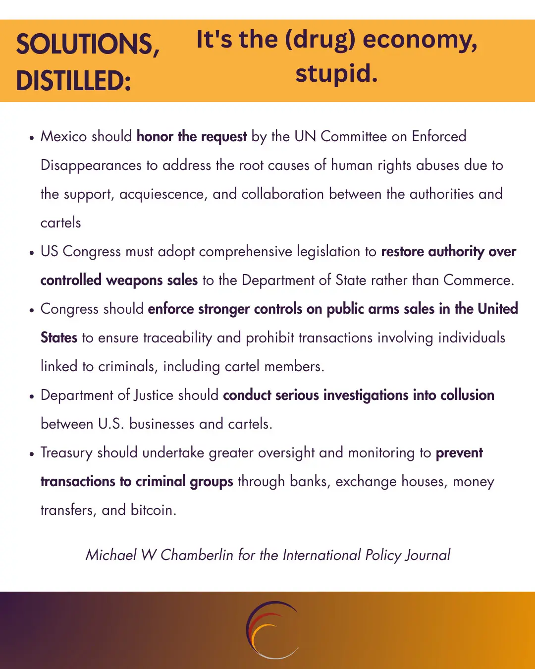 Mexico should honor the request by the UN Committee on Enforced Disappearances to address the root causes of human rights abuses due to the support, acquiescence, and collaboration between the authorities and cartels
US Congress must adopt comprehensive legislation to restore authority over controlled weapons sales to the Department of State rather than Commerce.
Congress should enforce stronger controls on public arms sales in the United States to ensure traceability and prohibit transactions involving individuals linked to criminals, including cartel members.
Department of Justice should conduct serious investigations into collusion between U.S. businesses and cartels.
Treasury should undertake greater oversight and monitoring to prevent transactions to criminal groups through banks, exchange houses, money transfers, and bitcoin.
