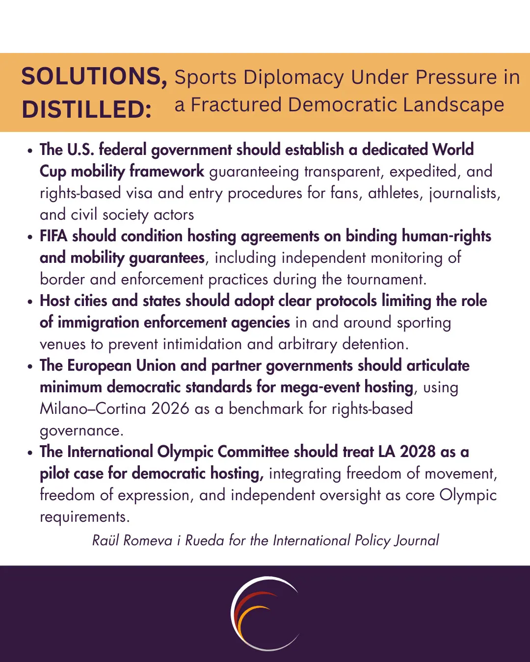 The U.S. federal government should establish a dedicated World Cup mobility framework guaranteeing transparent, expedited, and rights-based visa and entry procedures for fans, athletes, journalists, and civil society actors.


FIFA should condition hosting agreements on binding human-rights and mobility guarantees, including independent monitoring of border and enforcement practices during the tournament.


Host cities and states should adopt clear protocols limiting the role of immigration enforcement agencies in and around sporting venues to prevent intimidation and arbitrary detention.


The European Union and partner governments should articulate minimum democratic standards for mega-event hosting, using Milano–Cortina 2026 as a benchmark for rights-based governance.


The International Olympic Committee should treat LA 2028 as a pilot case for democratic hosting, integrating freedom of movement, freedom of expression, and independent oversight as core Olympic requirements.
