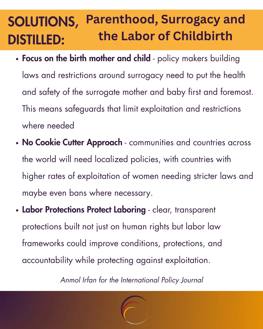 Focus on the birth mother and child - policy makers building laws and restrictions around surrogacy need to put the health and safety of the surrogate mother and baby first and foremost. This means safeguards that limit exploitation and restrictions where needed 

No Cookie Cutter Approach - communities and countries across the world will need localised policies, with countries with higher rates of exploitation of women needing stricter laws and maybe even bans where necessary. 

Labor Protections Protect Laboring - clear, transparent protections built not just on human rights but labor law frameworks could improve conditions, protections, and accountability while protecting against exploitation. 
