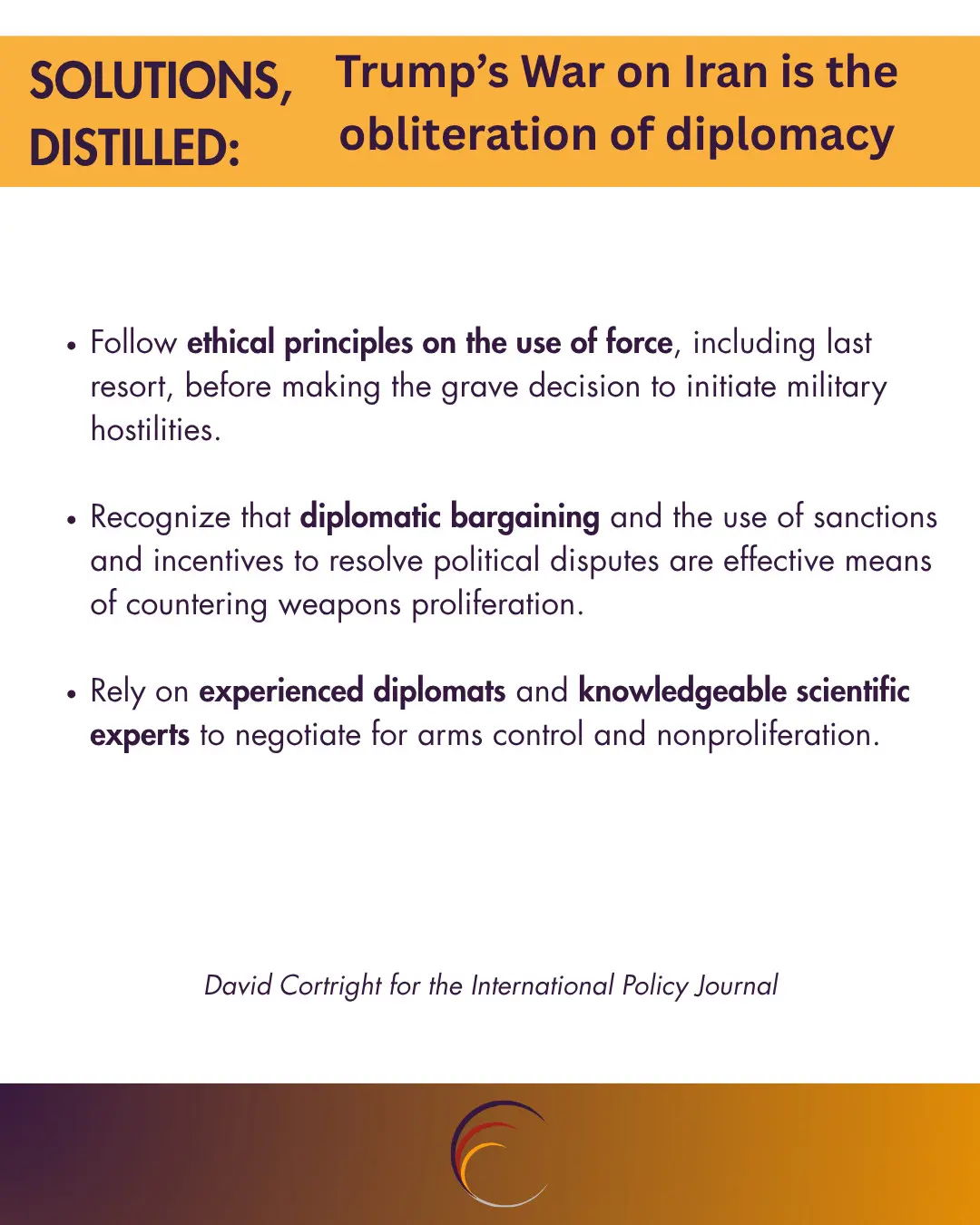 Follow ethical principles on the use of force, including last resort, before making the grave decision to initiate military hostilities.

Recognize that diplomatic bargaining and the use of sanctions and incentives to resolve political disputes are effective means of countering weapons proliferation.

Rely on experienced diplomats and knowledgeable scientific experts to negotiate for arms control and nonproliferation.
