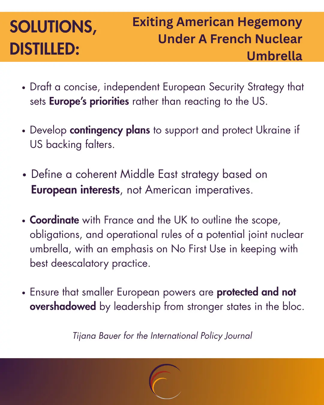 Draft a concise, independent ESS that sets Europe’s priorities rather than reacting to the US.  
Develop contingency plans to support and protect Ukraine if US backing falters.  
Define a coherent Middle East strategy based on European interests, not American imperatives.  
Coordinate with France and the UK to outline the scope, obligations, and operational rules of a potential joint nuclear umbrella, with an emphasis on No First Use in keeping with best deescalatory practice.  
Ensure that smaller European powers are protected and not overshadowed by leadership from stronger states in the bloc.

