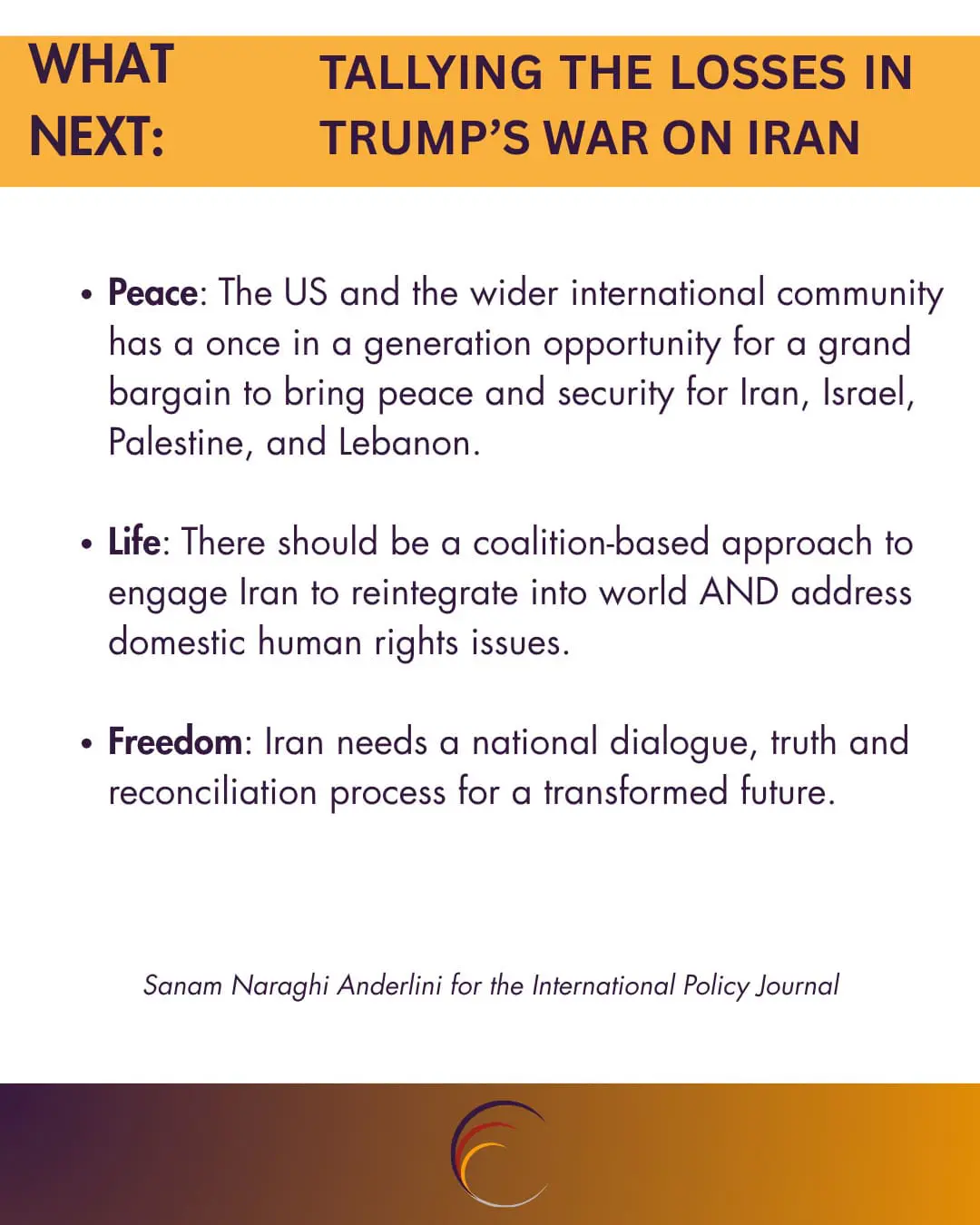 Peace: The US and the wider international community has a once in a generation opportunity for a grand bargain to bring peace and security for Iran, Israel, Palestine, and Lebanon. 

Life: There should be a coalition-based approach to engage Iran to reintegrate into world AND address domestic human rights issues.

Freedom: Iran needs a national dialogue, truth and reconciliation process for a transformed future.






