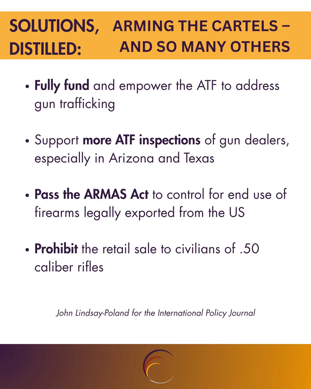Solutions, Distilled: Fully fund and empower the ATF to address gun trafficking Support more ATF inspections of gun dealers, especially in Arizona and Texas Pass the ARMAS Act to control for end use of firearms legally exported from the US Prohibit the retail sale to civilians of .50 caliber rifles