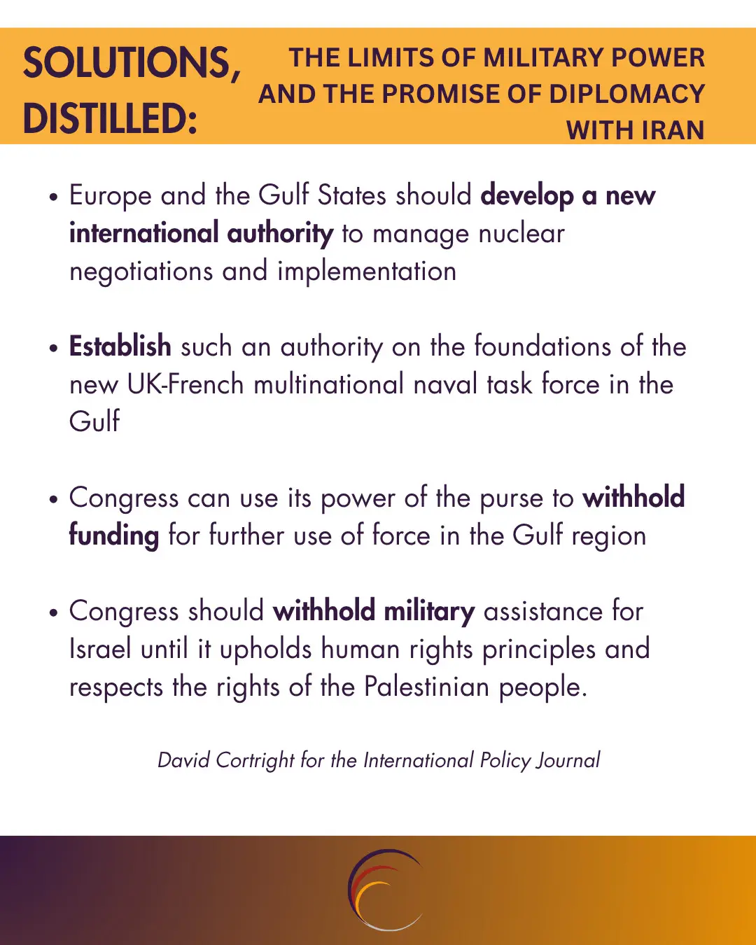 Europe and the Gulf States should develop a new international authority to manage nuclear negotiations and implementation

Establish such an authority on the foundations of the new UK-French multinational naval task force in the Gulf

Congress can use its power of the purse to withhold funding for further use of force in the Gulf region

Congress should withhold military assistance for Israel until it upholds human rights principles and respects the rights of the Palestinian people. 


