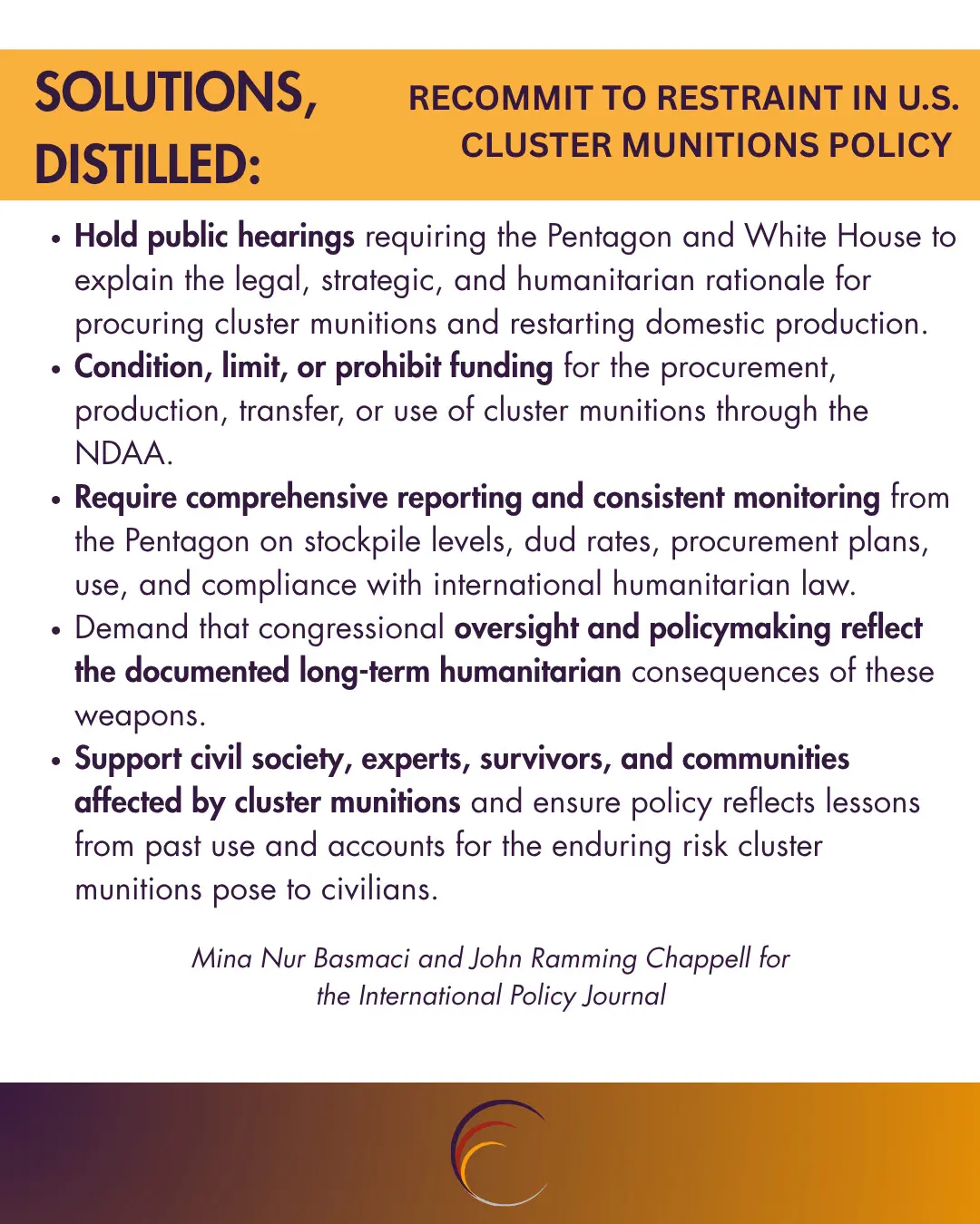 Hold public hearings requiring the Pentagon and White House to explain the legal, strategic, and humanitarian rationale for procuring cluster munitions and restarting domestic production.
Condition, limit, or prohibit funding for the procurement, production, transfer, or use of cluster munitions through the NDAA.
Require comprehensive reporting and consistent monitoring from the Pentagon on stockpile levels, dud rates, procurement plans, use, and compliance with international humanitarian law.
Demand that congressional oversight and policymaking reflect the documented long-term humanitarian consequences of these weapons.
Support civil society, experts, survivors, and communities affected by cluster munitions and ensure policy reflects lessons from past use and accounts for the enduring risk cluster munitions pose to civilians.