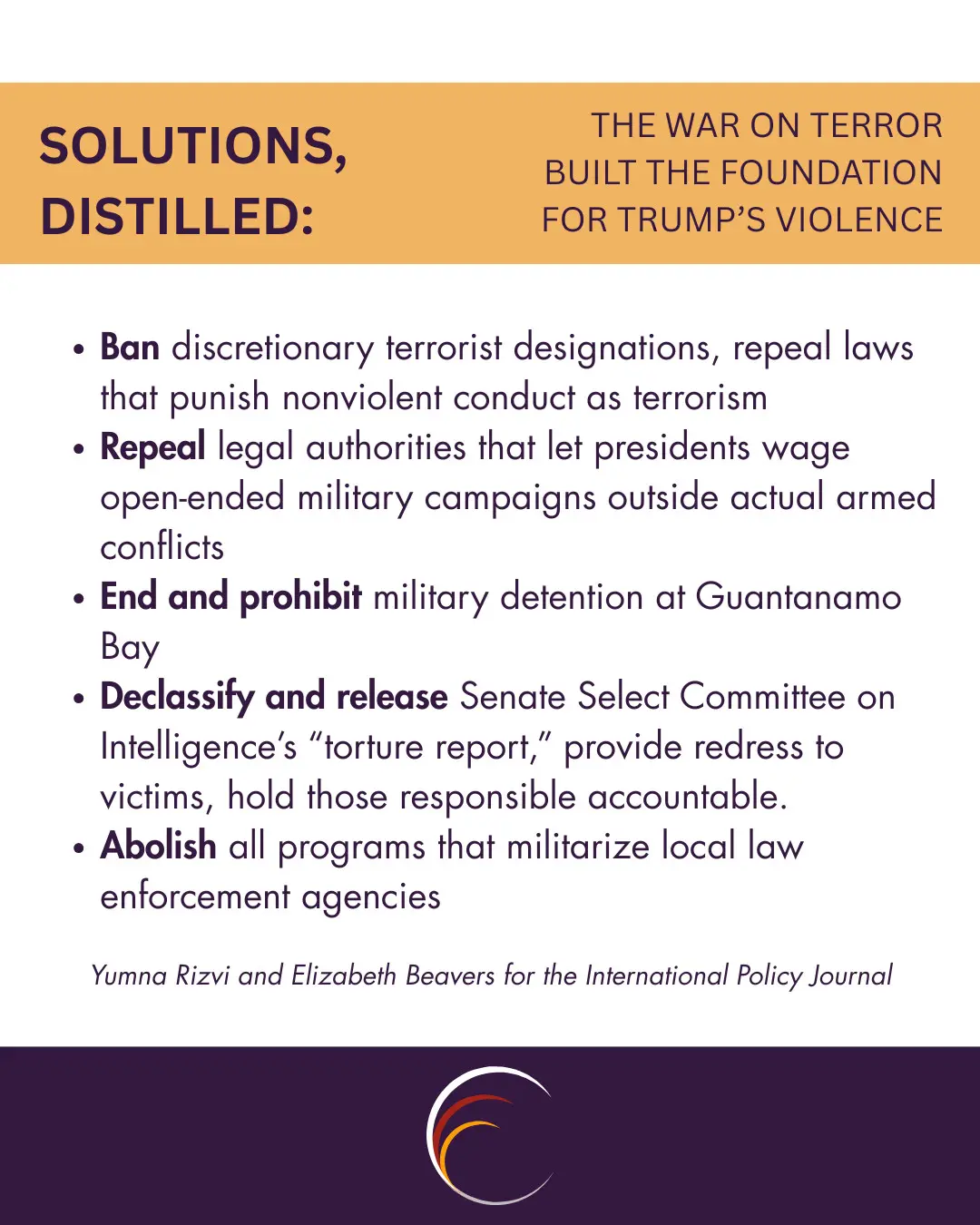 Ban discretionary terrorist designations, repeal laws that punish nonviolent conduct as terrorism
Repeal legal authorities that let presidents wage open-ended military campaigns outside actual armed conflicts
End and prohibit military detention at Guantanamo Bay
Declassify and release Senate Select Committee on Intelligence’s “torture report,” provide redress to victims, hold those responsible accountable.
Abolish all programs that militarize local law enforcement agencies

