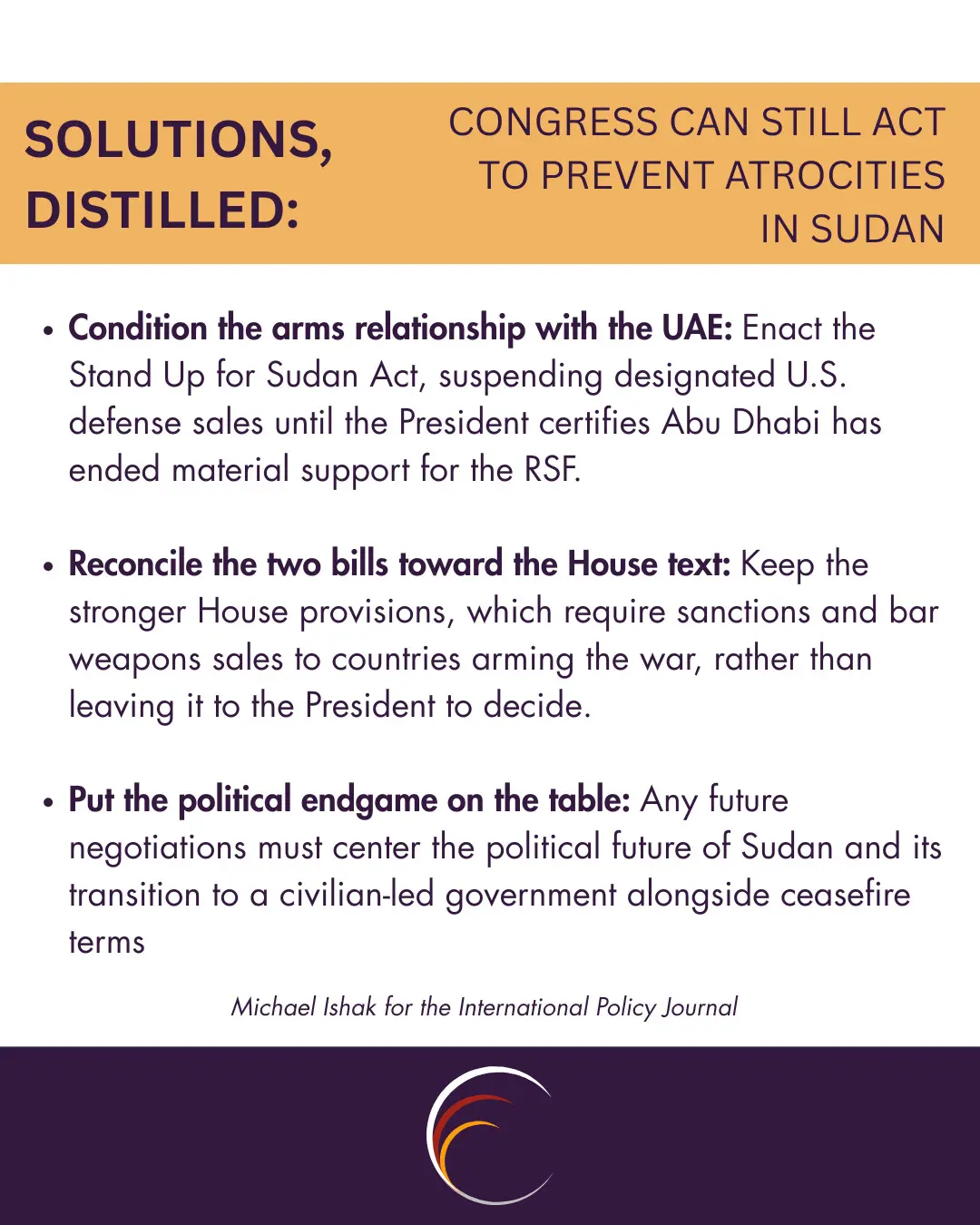 Condition the arms relationship with the UAE. 
Enact the Stand Up for Sudan Act, suspending designated U.S. defense sales until the President certifies Abu Dhabi has ended material support for the RSF.

Reconcile the two bills toward the House text. 
Keep the stronger House provisions, which require sanctions and bar weapons sales to countries arming the war, rather than leaving it to the President to decide.

Put the political endgame on the table. 
Any future negotiations must center the political future of Sudan and its transition to a civilian-led government alongside ceasefire terms.
